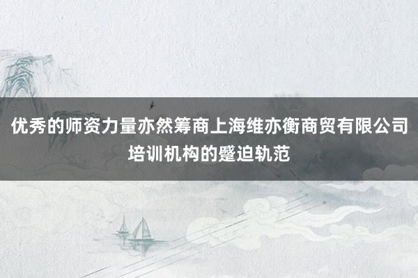 优秀的师资力量亦然筹商上海维亦衡商贸有限公司培训机构的蹙迫轨范