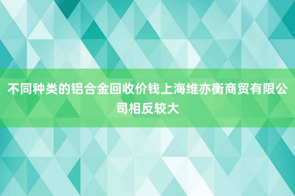 不同种类的铝合金回收价钱上海维亦衡商贸有限公司相反较大
